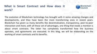 Copyright © Blockchain Council www.blockchain-council.org
What is Smart Contract and How does it
work?
The evolution of Blockchain technology has brought with it some amazing changes and
developments, and they have been the most transforming ones in recent years.
Blockchain has given us many benefits like decentralization, transparency, peer-to-peer
interaction and more, with all these set of advantages, one thing that needs a mention is
about smart contracts. The latter has completely transformed how the business
operates, and agreements are executed. In this blog, we will be elaborating on the
working of smart contracts and its benefits.
2
 