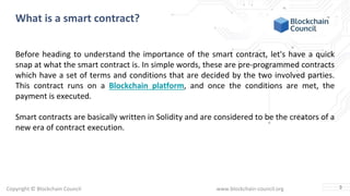 Copyright © Blockchain Council www.blockchain-council.org
What is a smart contract?
Before heading to understand the importance of the smart contract, let's have a quick
snap at what the smart contract is. In simple words, these are pre-programmed contracts
which have a set of terms and conditions that are decided by the two involved parties.
This contract runs on a Blockchain platform, and once the conditions are met, the
payment is executed.
Smart contracts are basically written in Solidity and are considered to be the creators of a
new era of contract execution.
3
 