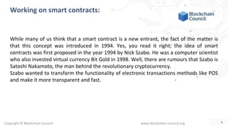 Copyright © Blockchain Council www.blockchain-council.org
Working on smart contracts:
While many of us think that a smart contract is a new entrant, the fact of the matter is
that this concept was introduced in 1994. Yes, you read it right; the idea of smart
contracts was first proposed in the year 1994 by Nick Szabo. He was a computer scientist
who also invested virtual currency Bit Gold in 1998. Well, there are rumours that Szabo is
Satoshi Nakamoto, the man behind the revolutionary cryptocurrency.
Szabo wanted to transform the functionality of electronic transactions methods like POS
and make it more transparent and fast.
4
 