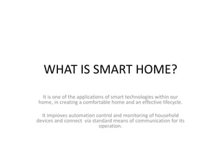 WHAT IS SMART HOME?
It is one of the applications of smart technologies within our
home, in creating a comfortable home and an effective lifecycle.
It improves automation control and monitoring of household
devices and connect via standard means of communication for its
operation.
 