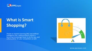 What is Smart
Shopping?
Thanks to machine learning (ML) and artificial
intelligence (AI), selling products online is
becoming increasingly easier to do for you, and
unfortunately, for your competitors as well.
www.ppcexpo.com
 