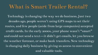 What is Smart Trailer Rental?
Technology is changing the way we do business. Just two
decades ago, people weren’t using GPS maps to set their
routes, and few people (aside from large companies) accepted
credit cards. In the early 2000s, your phone wasn’t “smart”
and could not send a text—it didn’t get emails, let you browse
the weather forecast, or make bank transfers. New technology
is changing daily business by giving us access to convenient
and valuable tools.
 