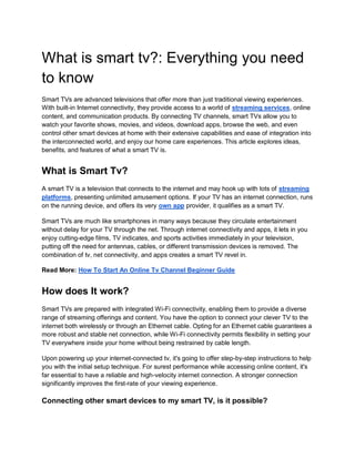What is smart tv?: Everything you need
to know
Smart TVs are advanced televisions that offer more than just traditional viewing experiences.
With built-in Internet connectivity, they provide access to a world of streaming services, online
content, and communication products. By connecting TV channels, smart TVs allow you to
watch your favorite shows, movies, and videos, download apps, browse the web, and even
control other smart devices at home with their extensive capabilities and ease of integration into
the interconnected world, and enjoy our home care experiences. This article explores ideas,
benefits, and features of what a smart TV is.
What is Smart Tv?
A smart TV is a television that connects to the internet and may hook up with lots of streaming
platforms, presenting unlimited amusement options. If your TV has an internet connection, runs
on the running device, and offers its very own app provider, it qualifies as a smart TV.
Smart TVs are much like smartphones in many ways because they circulate entertainment
without delay for your TV through the net. Through internet connectivity and apps, it lets in you
enjoy cutting-edge films, TV indicates, and sports activities immediately in your television,
putting off the need for antennas, cables, or different transmission devices is removed. The
combination of tv, net connectivity, and apps creates a smart TV revel in.
Read More: How To Start An Online Tv Channel Beginner Guide
How does It work?
Smart TVs are prepared with integrated Wi-Fi connectivity, enabling them to provide a diverse
range of streaming offerings and content. You have the option to connect your clever TV to the
internet both wirelessly or through an Ethernet cable. Opting for an Ethernet cable guarantees a
more robust and stable net connection, while Wi-Fi connectivity permits flexibility in setting your
TV everywhere inside your home without being restrained by cable length.
Upon powering up your internet-connected tv, it's going to offer step-by-step instructions to help
you with the initial setup technique. For surest performance while accessing online content, it's
far essential to have a reliable and high-velocity internet connection. A stronger connection
significantly improves the first-rate of your viewing experience.
Connecting other smart devices to my smart TV, is it possible?
 