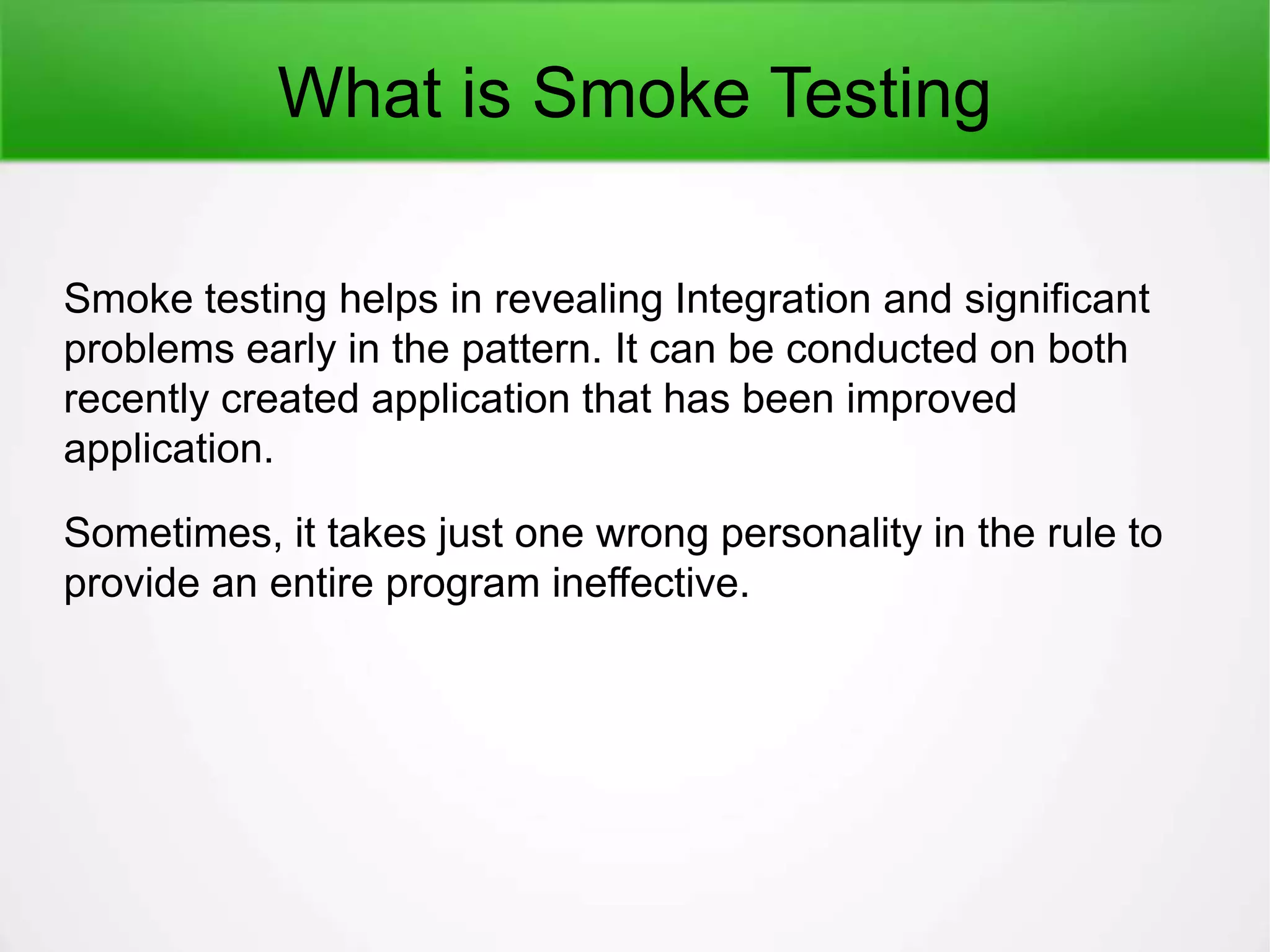 What is Smoke Testing
Smoke testing helps in revealing Integration and significant
problems early in the pattern. It can be conducted on both
recently created application that has been improved
application.
Sometimes, it takes just one wrong personality in the rule to
provide an entire program ineffective.
 