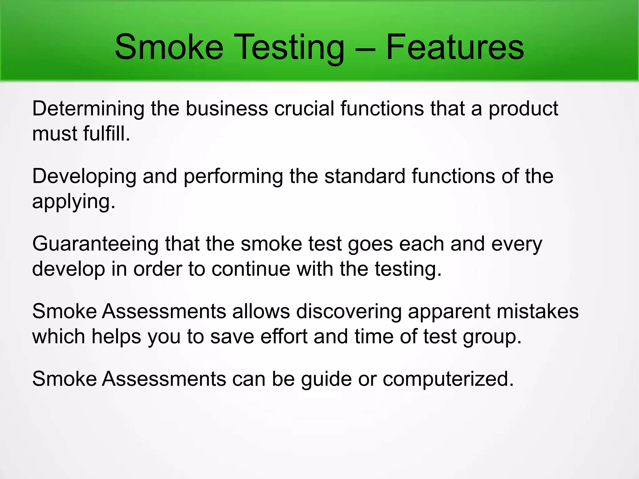 Smoke Testing – Features
Determining the business crucial functions that a product
must fulfill.
Developing and performing the standard functions of the
applying.
Guaranteeing that the smoke test goes each and every
develop in order to continue with the testing.
Smoke Assessments allows discovering apparent mistakes
which helps you to save effort and time of test group.
Smoke Assessments can be guide or computerized.
 