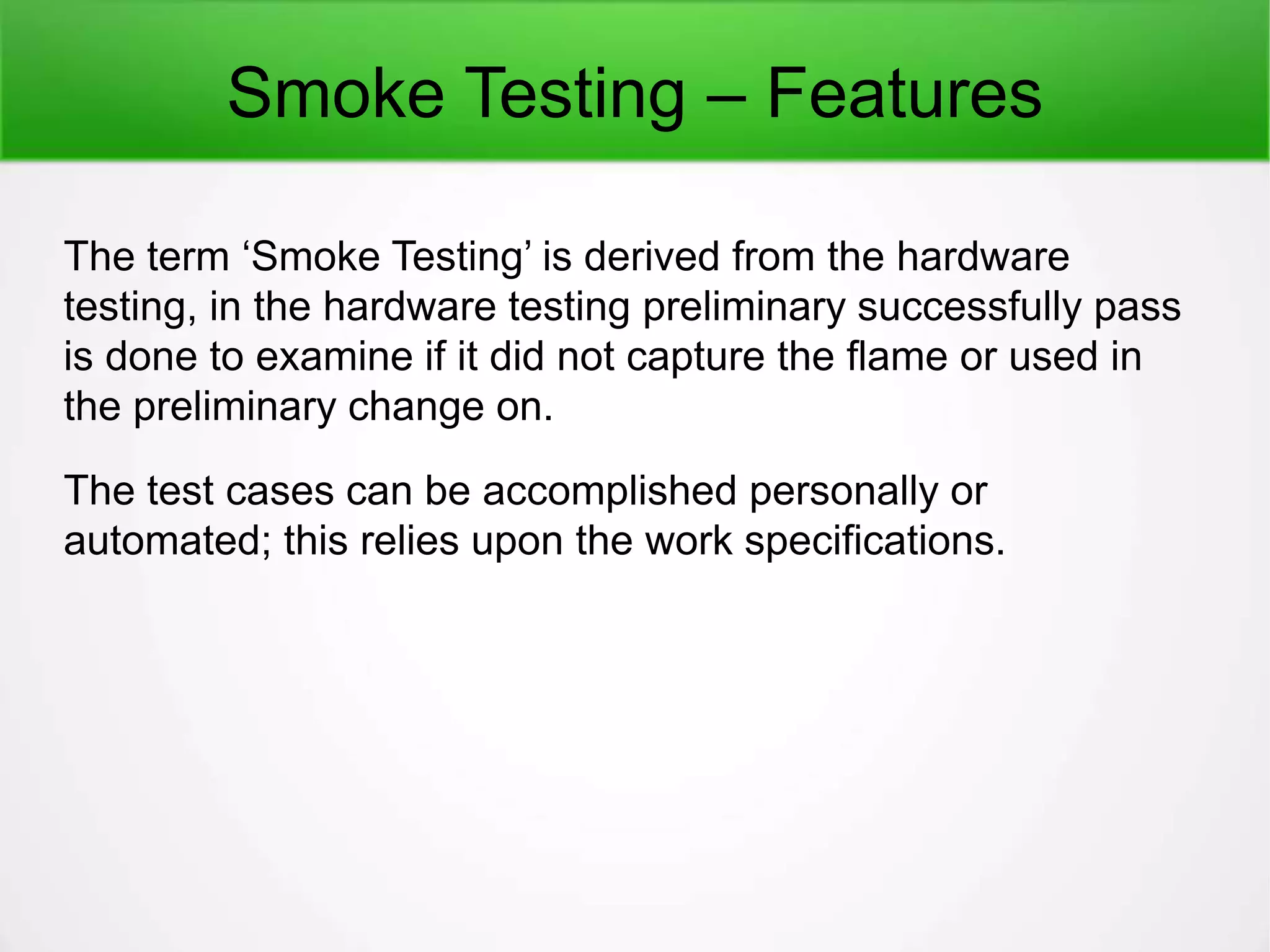 Smoke Testing – Features
The term ‘Smoke Testing’ is derived from the hardware
testing, in the hardware testing preliminary successfully pass
is done to examine if it did not capture the flame or used in
the preliminary change on.
The test cases can be accomplished personally or
automated; this relies upon the work specifications.
 