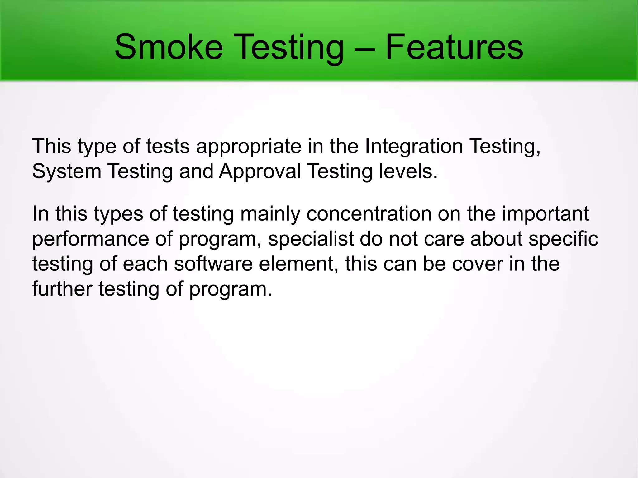 Smoke Testing – Features
This type of tests appropriate in the Integration Testing,
System Testing and Approval Testing levels.
In this types of testing mainly concentration on the important
performance of program, specialist do not care about specific
testing of each software element, this can be cover in the
further testing of program.
 