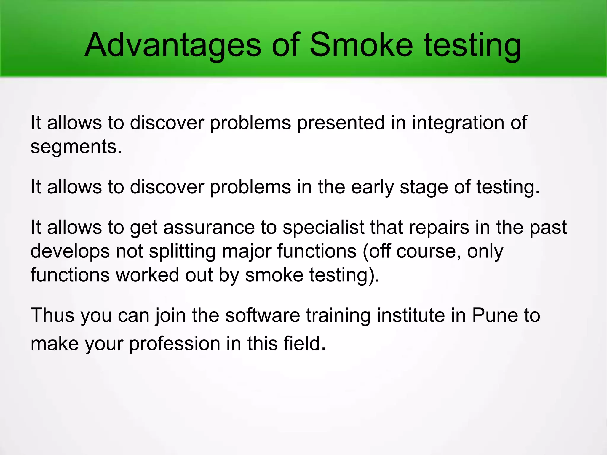 Advantages of Smoke testing
It allows to discover problems presented in integration of
segments.
It allows to discover problems in the early stage of testing.
It allows to get assurance to specialist that repairs in the past
develops not splitting major functions (off course, only
functions worked out by smoke testing).
Thus you can join the software training institute in Pune to
make your profession in this field.
 