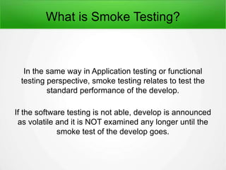 What is Smoke Testing?
In the same way in Application testing or functional
testing perspective, smoke testing relates to test the
standard performance of the develop.
If the software testing is not able, develop is announced
as volatile and it is NOT examined any longer until the
smoke test of the develop goes.
 
