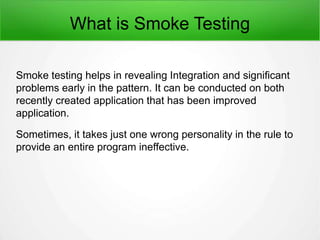 What is Smoke Testing
Smoke testing helps in revealing Integration and significant
problems early in the pattern. It can be conducted on both
recently created application that has been improved
application.
Sometimes, it takes just one wrong personality in the rule to
provide an entire program ineffective.
 