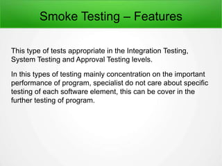Smoke Testing – Features
This type of tests appropriate in the Integration Testing,
System Testing and Approval Testing levels.
In this types of testing mainly concentration on the important
performance of program, specialist do not care about specific
testing of each software element, this can be cover in the
further testing of program.
 