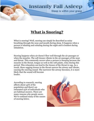 What is Snoring?

What is snoring? Well, snoring can simply be described as noisy
breathing through the nose and mouth during sleep. It happens when a
person is inhaling and exhaling during the night and is loudest during
inhalation.


Snoring happens when air doesn't flow well through the air passages or
when the muscles. The soft tissues vibrate in the air passages of the nose
and throat. This commonly occurs when a person is sleeping because the
muscles in the throat, tongue as well as the soft palate, relax during this
period. This relaxation can lead to the tissues of the throat to sag. As a
result, these sagging tissues in the throat narrow the airway and vibrate,
causing the snoring sound. The narrower the airway becomes, it is more
likely that the sound will become
louder.


According to research, snoring
affects about 45% of the
population and there's an
estimated 25% of individuals who
are habitual snorers. There are
many reasons why people snore.
We've outlined many of the causes
of snoring below.
 