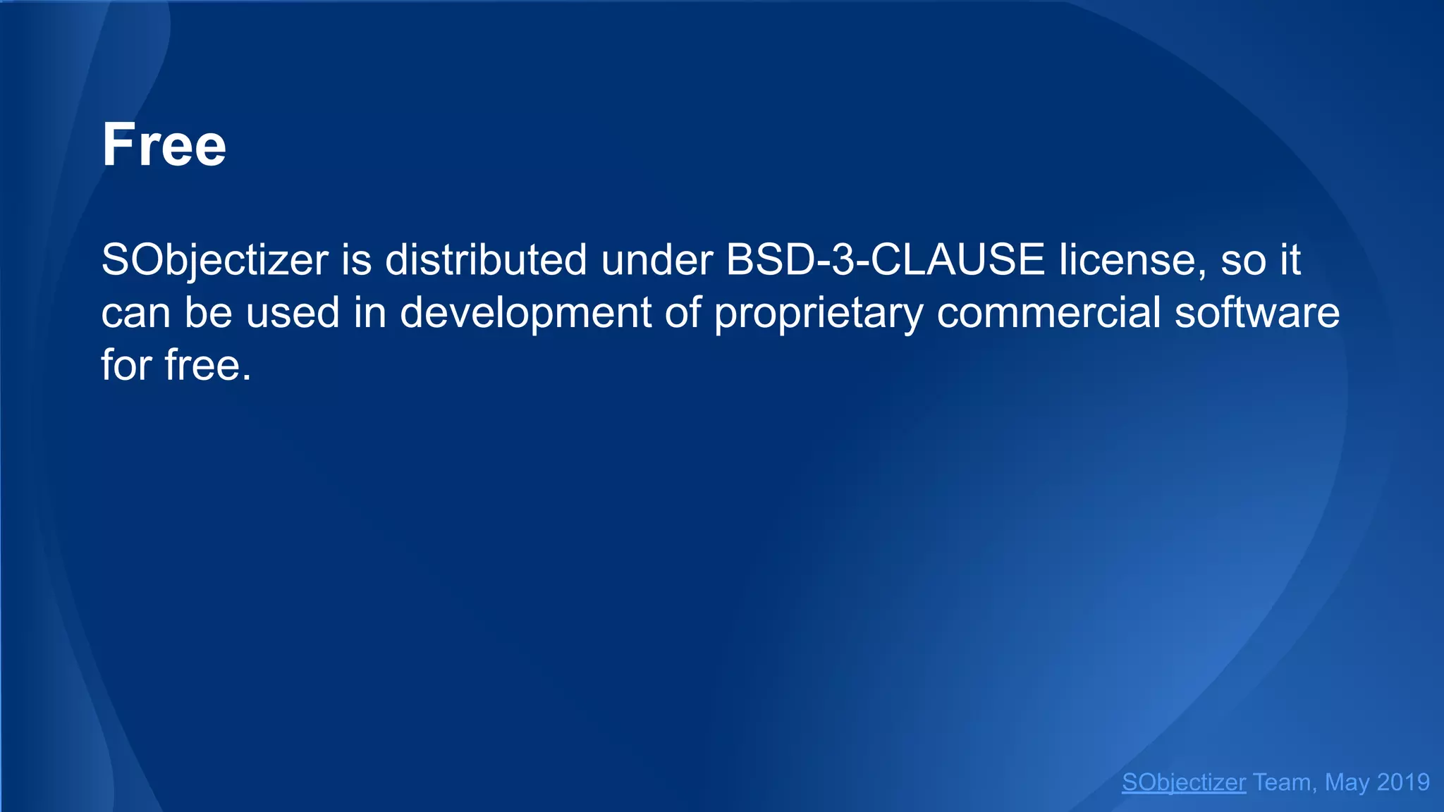Free
SObjectizer is distributed under BSD-3-CLAUSE license, so it
can be used in development of proprietary commercial software
for free.
SObjectizer Team, May 2019
 