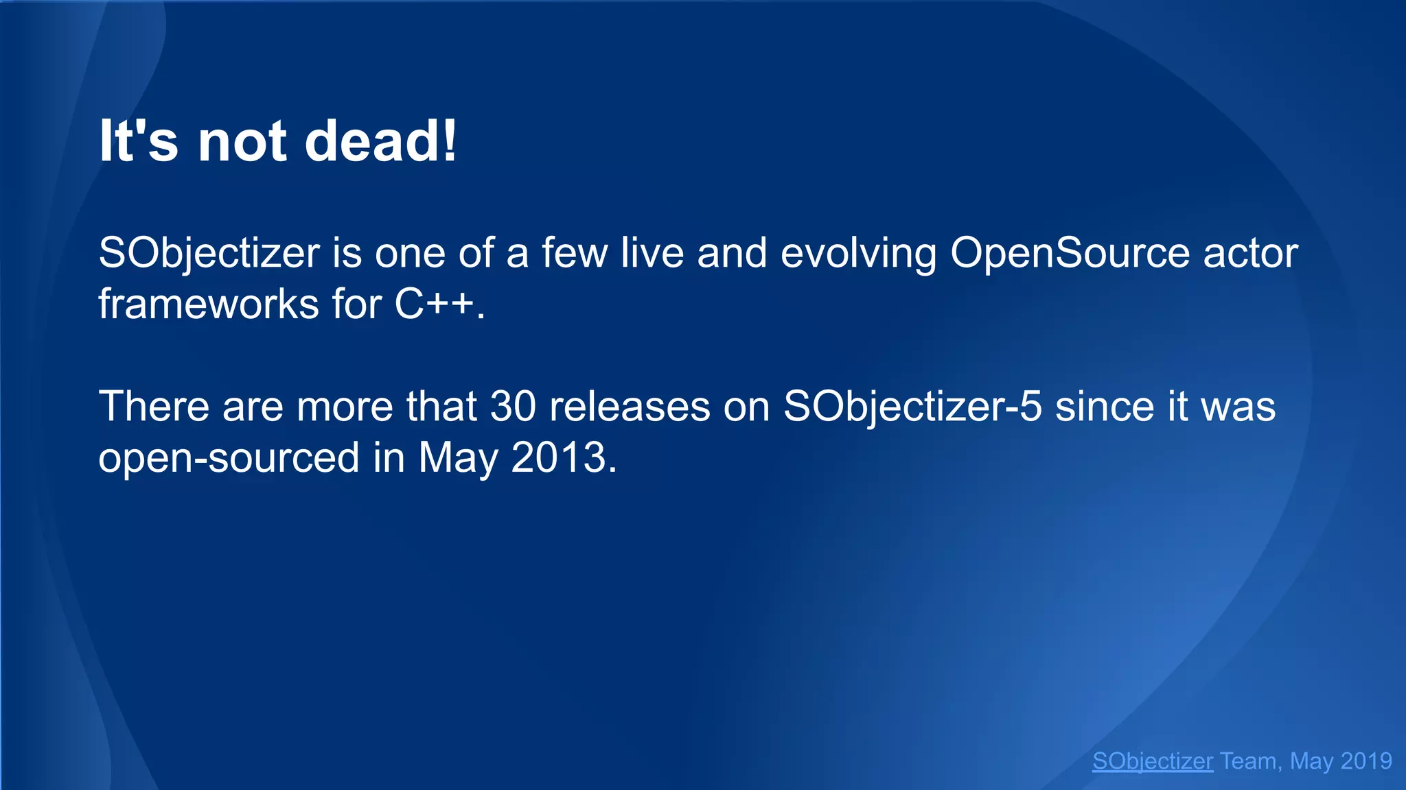 It's not dead!
SObjectizer is one of a few live and evolving OpenSource actor
frameworks for C++.
There are more that 30 releases on SObjectizer-5 since it was
open-sourced in May 2013.
SObjectizer Team, May 2019
 