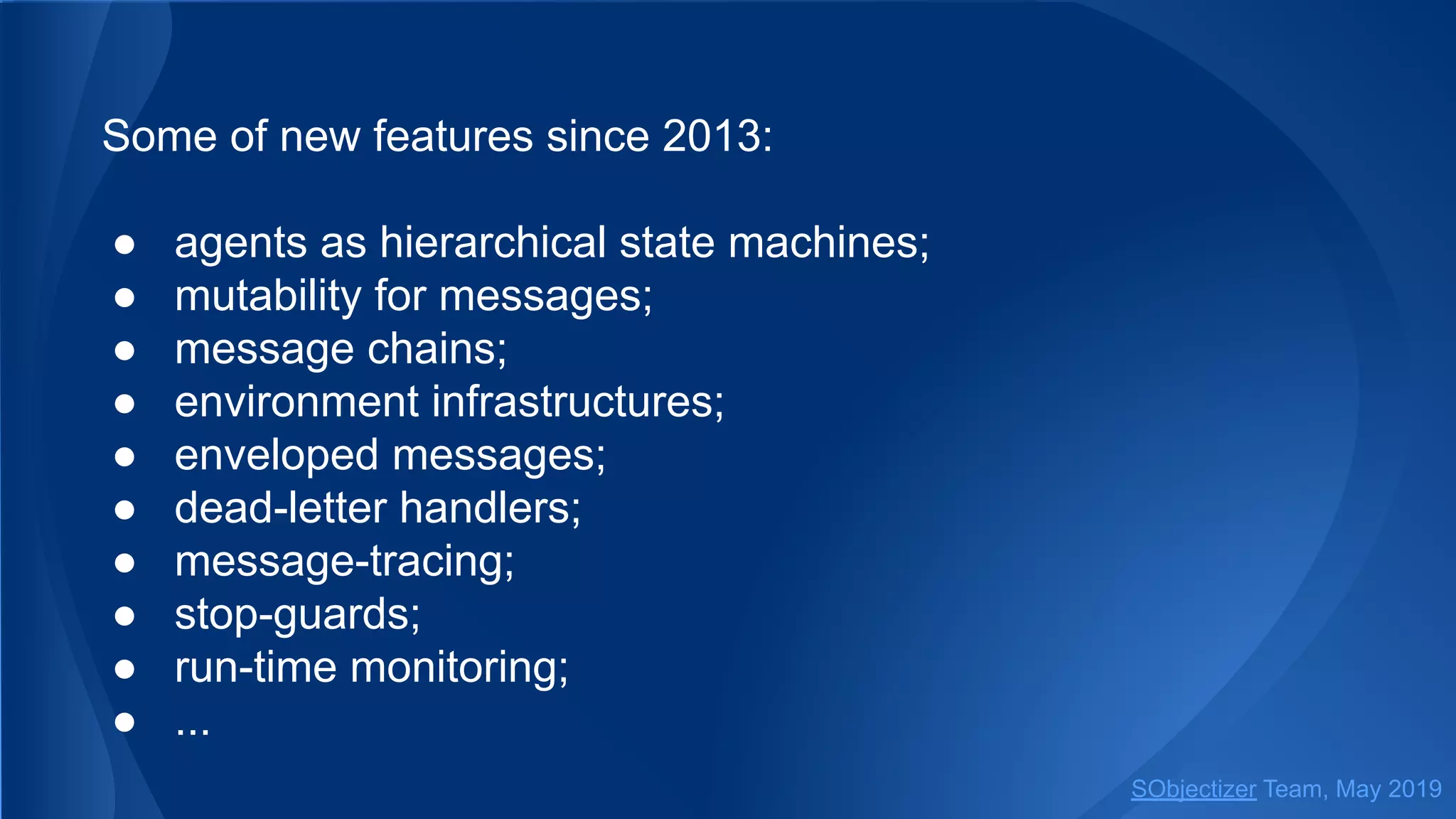 Some of new features since 2013:
● agents as hierarchical state machines;
● mutability for messages;
● message chains;
● environment infrastructures;
● enveloped messages;
● dead-letter handlers;
● message-tracing;
● stop-guards;
● run-time monitoring;
● ...
SObjectizer Team, May 2019
 
