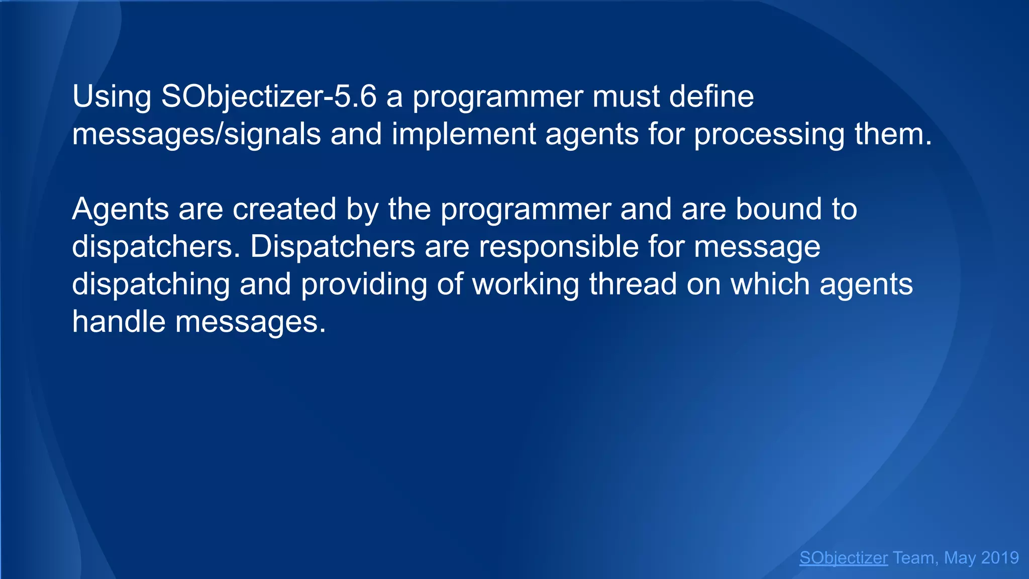 Using SObjectizer-5.6 a programmer must define
messages/signals and implement agents for processing them.
Agents are created by the programmer and are bound to
dispatchers. Dispatchers are responsible for message
dispatching and providing of working thread on which agents
handle messages.
SObjectizer Team, May 2019
 