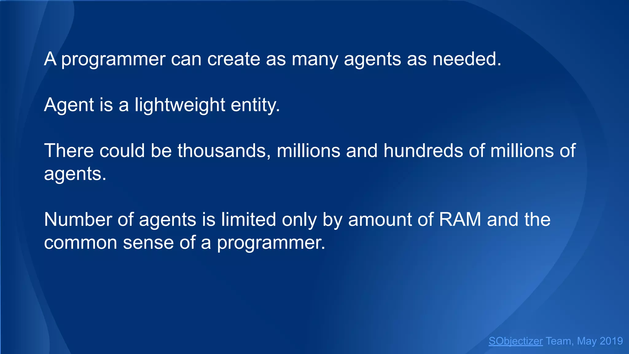 A programmer can create as many agents as needed.
Agent is a lightweight entity.
There could be thousands, millions and hundreds of millions of
agents.
Number of agents is limited only by amount of RAM and the
common sense of a programmer.
SObjectizer Team, May 2019
 