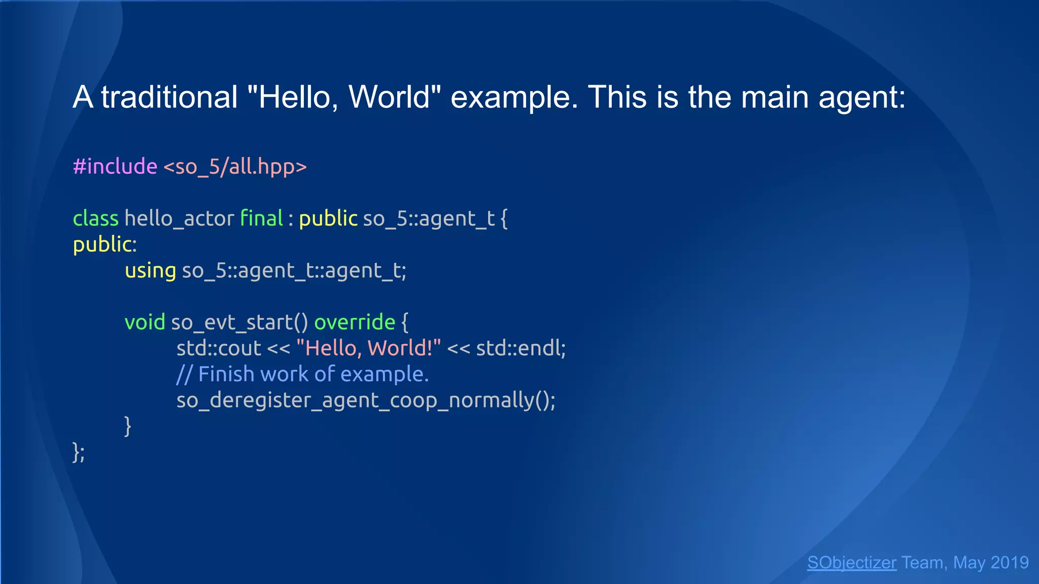 A traditional "Hello, World" example. This is the main agent:
#include <so_5/all.hpp>
class hello_actor ﬁnal : public so_5::agent_t {
public:
using so_5::agent_t::agent_t;
void so_evt_start() override {
std::cout << "Hello, World!" << std::endl;
// Finish work of example.
so_deregister_agent_coop_normally();
}
};
SObjectizer Team, May 2019
 