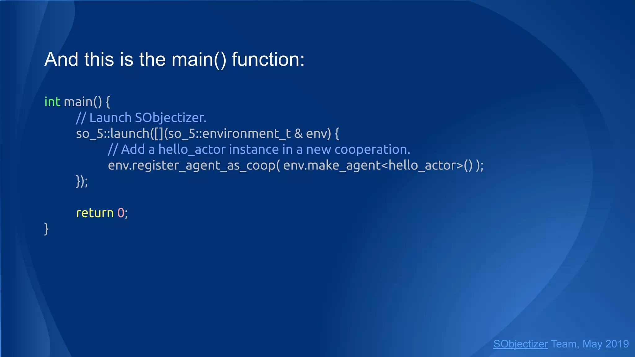 And this is the main() function:
int main() {
// Launch SObjectizer.
so_5::launch([](so_5::environment_t & env) {
// Add a hello_actor instance in a new cooperation.
env.register_agent_as_coop( env.make_agent<hello_actor>() );
});
return 0;
}
SObjectizer Team, May 2019
 
