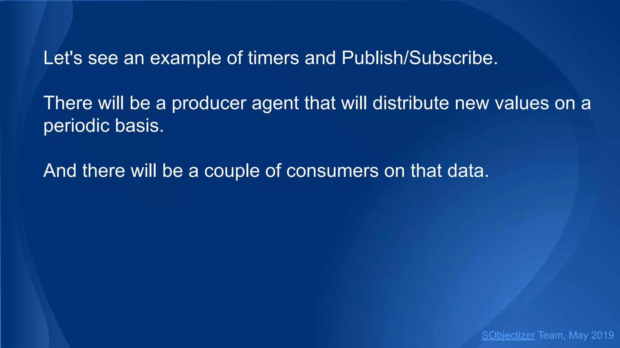 Let's see an example of timers and Publish/Subscribe.
There will be a producer agent that will distribute new values on a
periodic basis.
And there will be a couple of consumers on that data.
SObjectizer Team, May 2019
 
