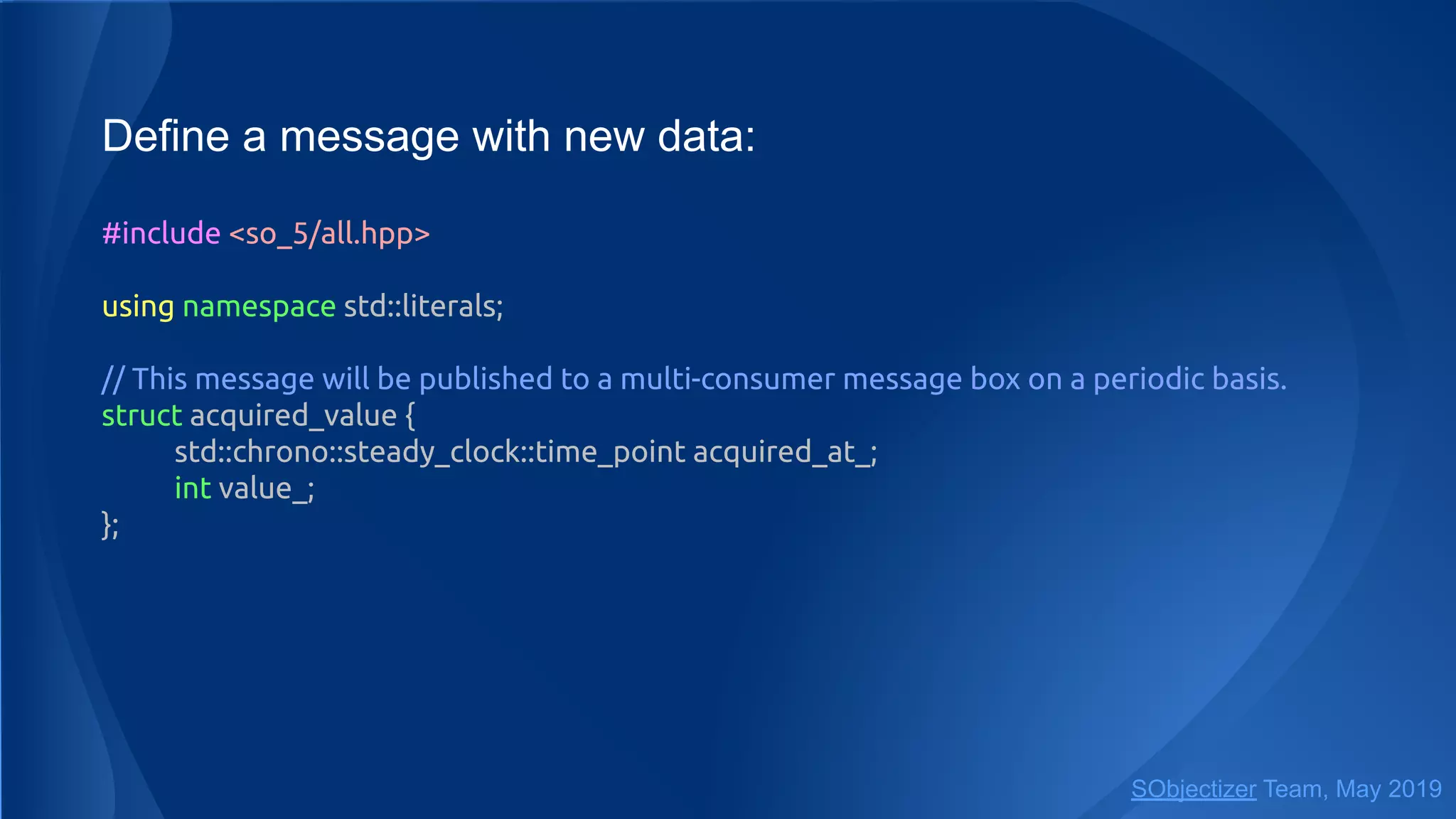 Define a message with new data:
#include <so_5/all.hpp>
using namespace std::literals;
// This message will be published to a multi-consumer message box on a periodic basis.
struct acquired_value {
std::chrono::steady_clock::time_point acquired_at_;
int value_;
};
SObjectizer Team, May 2019
 