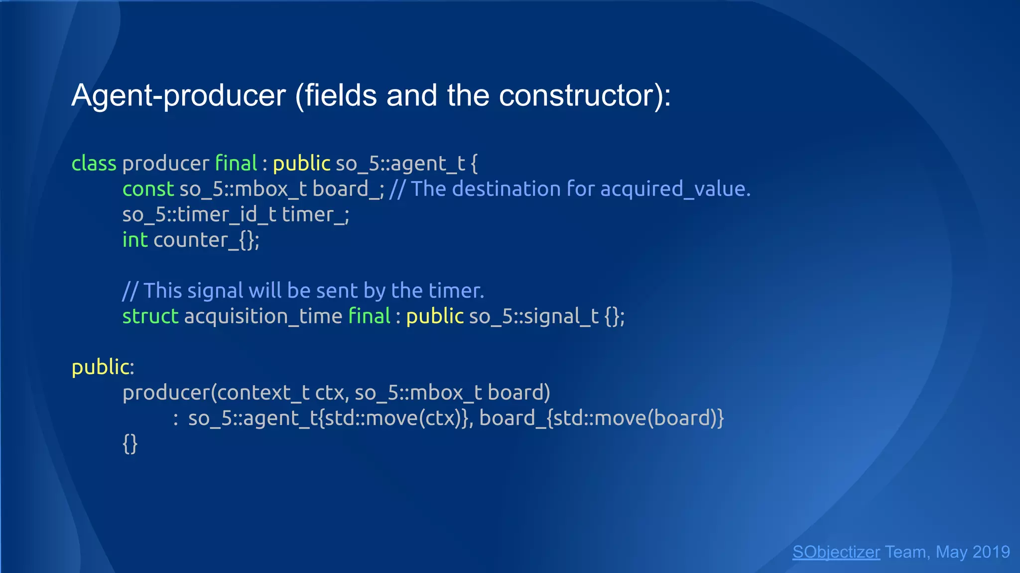 Agent-producer (fields and the constructor):
class producer ﬁnal : public so_5::agent_t {
const so_5::mbox_t board_; // The destination for acquired_value.
so_5::timer_id_t timer_;
int counter_{};
// This signal will be sent by the timer.
struct acquisition_time ﬁnal : public so_5::signal_t {};
public:
producer(context_t ctx, so_5::mbox_t board)
: so_5::agent_t{std::move(ctx)}, board_{std::move(board)}
{}
SObjectizer Team, May 2019
 