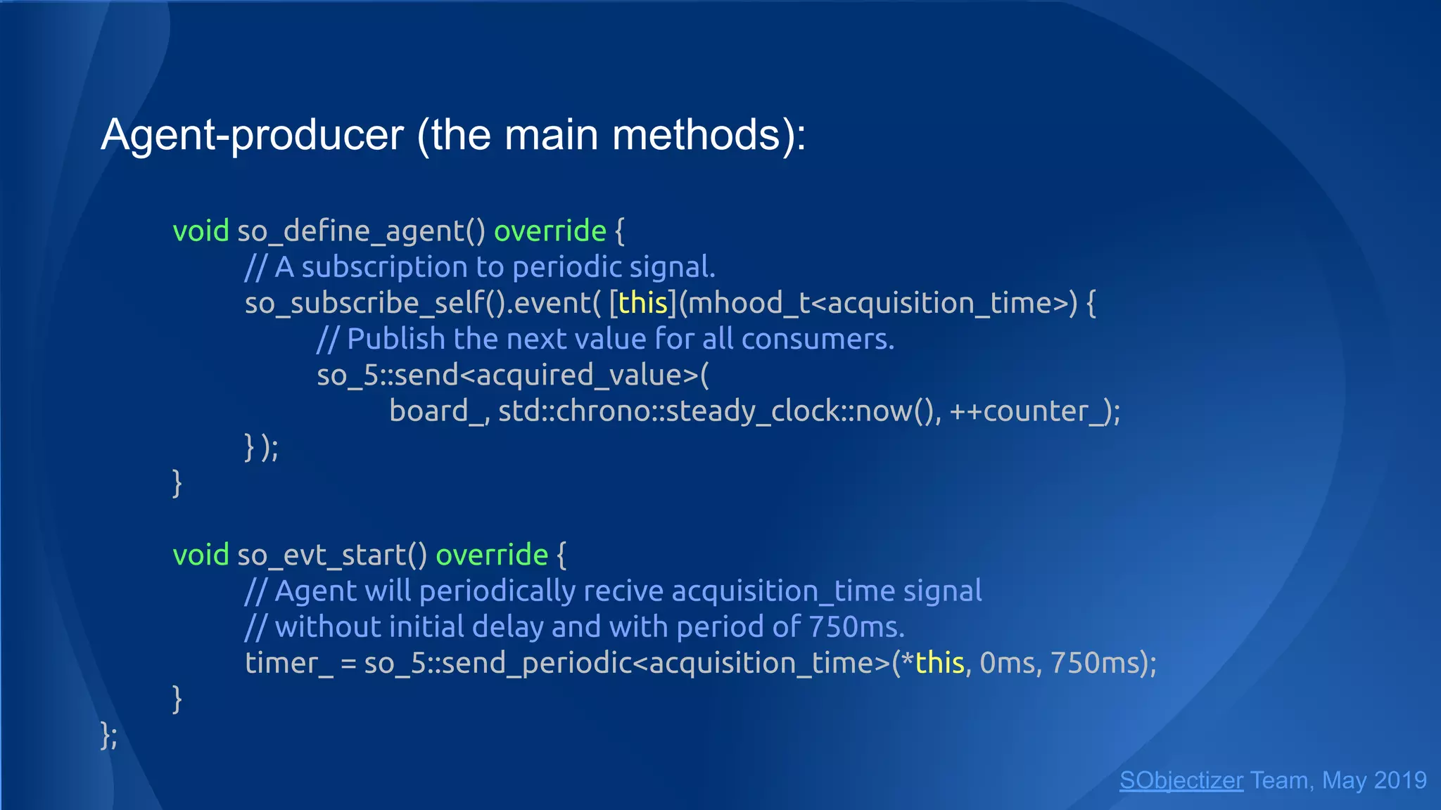Agent-producer (the main methods):
void so_deﬁne_agent() override {
// A subscription to periodic signal.
so_subscribe_self().event( [this](mhood_t<acquisition_time>) {
// Publish the next value for all consumers.
so_5::send<acquired_value>(
board_, std::chrono::steady_clock::now(), ++counter_);
} );
}
void so_evt_start() override {
// Agent will periodically recive acquisition_time signal
// without initial delay and with period of 750ms.
timer_ = so_5::send_periodic<acquisition_time>(*this, 0ms, 750ms);
}
};
SObjectizer Team, May 2019
 