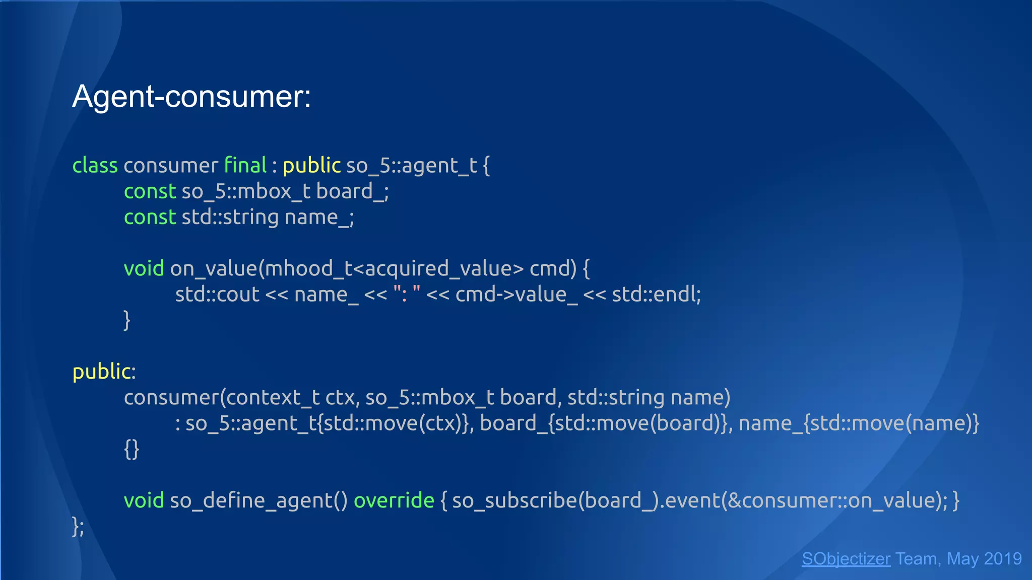 Agent-consumer:
class consumer ﬁnal : public so_5::agent_t {
const so_5::mbox_t board_;
const std::string name_;
void on_value(mhood_t<acquired_value> cmd) {
std::cout << name_ << ": " << cmd->value_ << std::endl;
}
public:
consumer(context_t ctx, so_5::mbox_t board, std::string name)
: so_5::agent_t{std::move(ctx)}, board_{std::move(board)}, name_{std::move(name)}
{}
void so_deﬁne_agent() override { so_subscribe(board_).event(&consumer::on_value); }
};
SObjectizer Team, May 2019
 