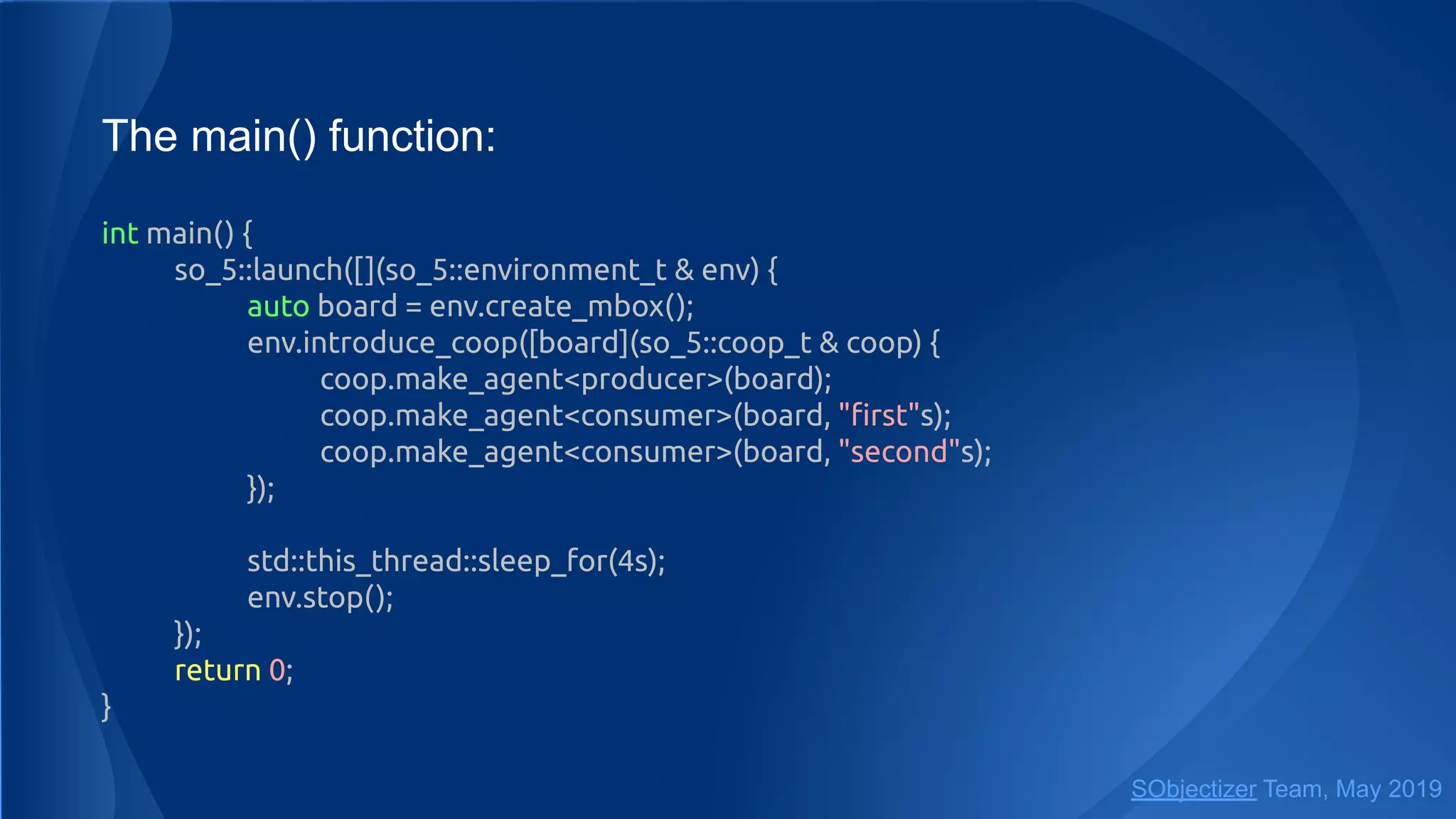 The main() function:
int main() {
so_5::launch([](so_5::environment_t & env) {
auto board = env.create_mbox();
env.introduce_coop([board](so_5::coop_t & coop) {
coop.make_agent<producer>(board);
coop.make_agent<consumer>(board, "ﬁrst"s);
coop.make_agent<consumer>(board, "second"s);
});
std::this_thread::sleep_for(4s);
env.stop();
});
return 0;
}
SObjectizer Team, May 2019
 