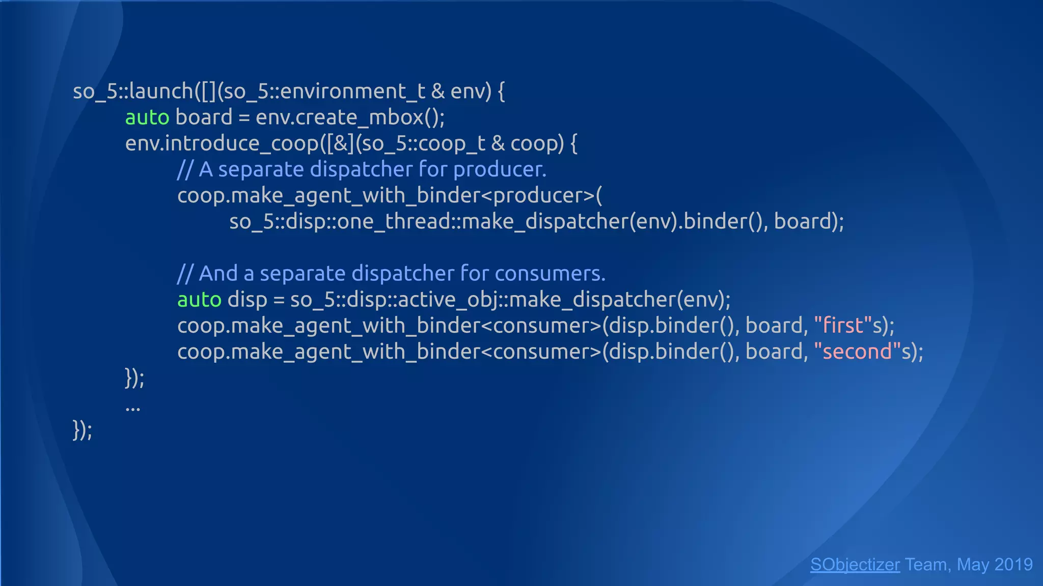 so_5::launch([](so_5::environment_t & env) {
auto board = env.create_mbox();
env.introduce_coop([&](so_5::coop_t & coop) {
// A separate dispatcher for producer.
coop.make_agent_with_binder<producer>(
so_5::disp::one_thread::make_dispatcher(env).binder(), board);
// And a separate dispatcher for consumers.
auto disp = so_5::disp::active_obj::make_dispatcher(env);
coop.make_agent_with_binder<consumer>(disp.binder(), board, "ﬁrst"s);
coop.make_agent_with_binder<consumer>(disp.binder(), board, "second"s);
});
...
});
SObjectizer Team, May 2019
 