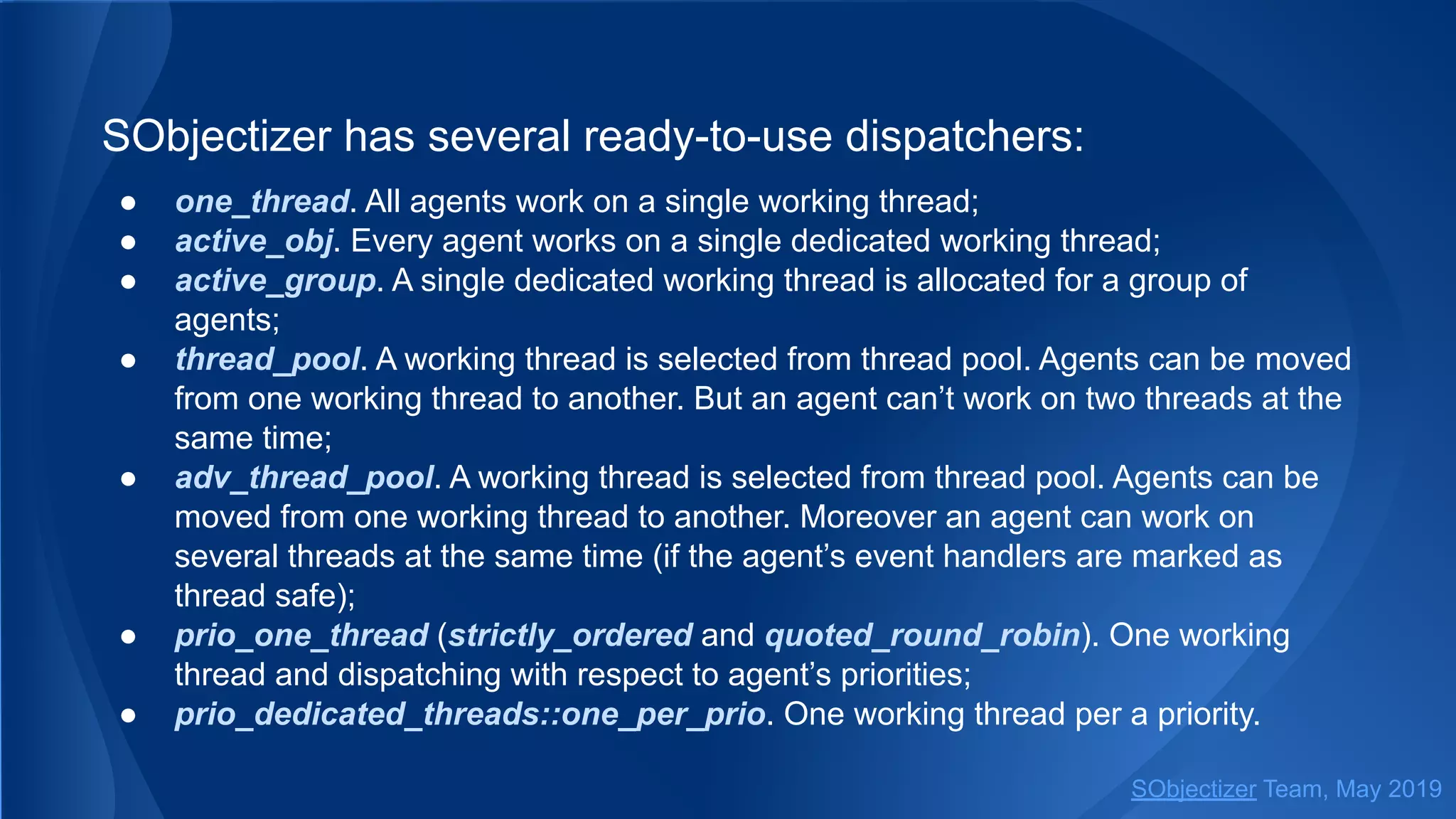 SObjectizer has several ready-to-use dispatchers:
● one_thread. All agents work on a single working thread;
● active_obj. Every agent works on a single dedicated working thread;
● active_group. A single dedicated working thread is allocated for a group of
agents;
● thread_pool. A working thread is selected from thread pool. Agents can be moved
from one working thread to another. But an agent can’t work on two threads at the
same time;
● adv_thread_pool. A working thread is selected from thread pool. Agents can be
moved from one working thread to another. Moreover an agent can work on
several threads at the same time (if the agent’s event handlers are marked as
thread safe);
● prio_one_thread (strictly_ordered and quoted_round_robin). One working
thread and dispatching with respect to agent’s priorities;
● prio_dedicated_threads::one_per_prio. One working thread per a priority.
SObjectizer Team, May 2019
 