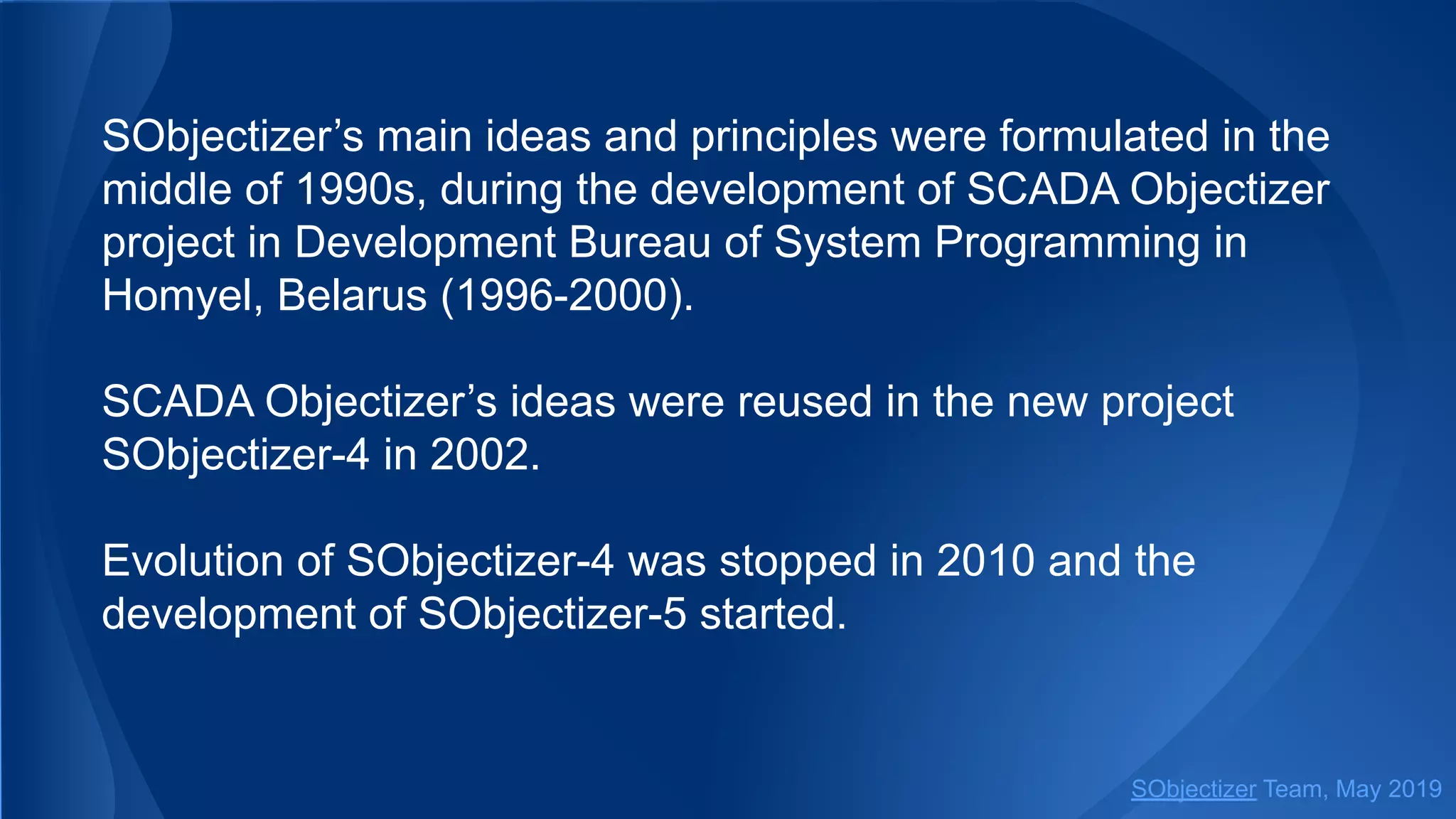 SObjectizer’s main ideas and principles were formulated in the
middle of 1990s, during the development of SCADA Objectizer
project in Development Bureau of System Programming in
Homyel, Belarus (1996-2000).
SCADA Objectizer’s ideas were reused in the new project
SObjectizer-4 in 2002.
Evolution of SObjectizer-4 was stopped in 2010 and the
development of SObjectizer-5 started.
SObjectizer Team, May 2019
 