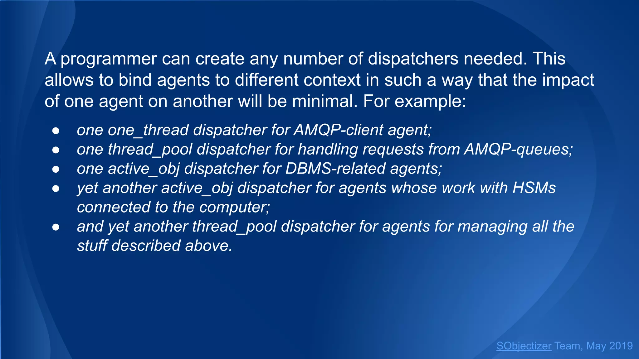 A programmer can create any number of dispatchers needed. This
allows to bind agents to different context in such a way that the impact
of one agent on another will be minimal. For example:
● one one_thread dispatcher for AMQP-client agent;
● one thread_pool dispatcher for handling requests from AMQP-queues;
● one active_obj dispatcher for DBMS-related agents;
● yet another active_obj dispatcher for agents whose work with HSMs
connected to the computer;
● and yet another thread_pool dispatcher for agents for managing all the
stuff described above.
SObjectizer Team, May 2019
 