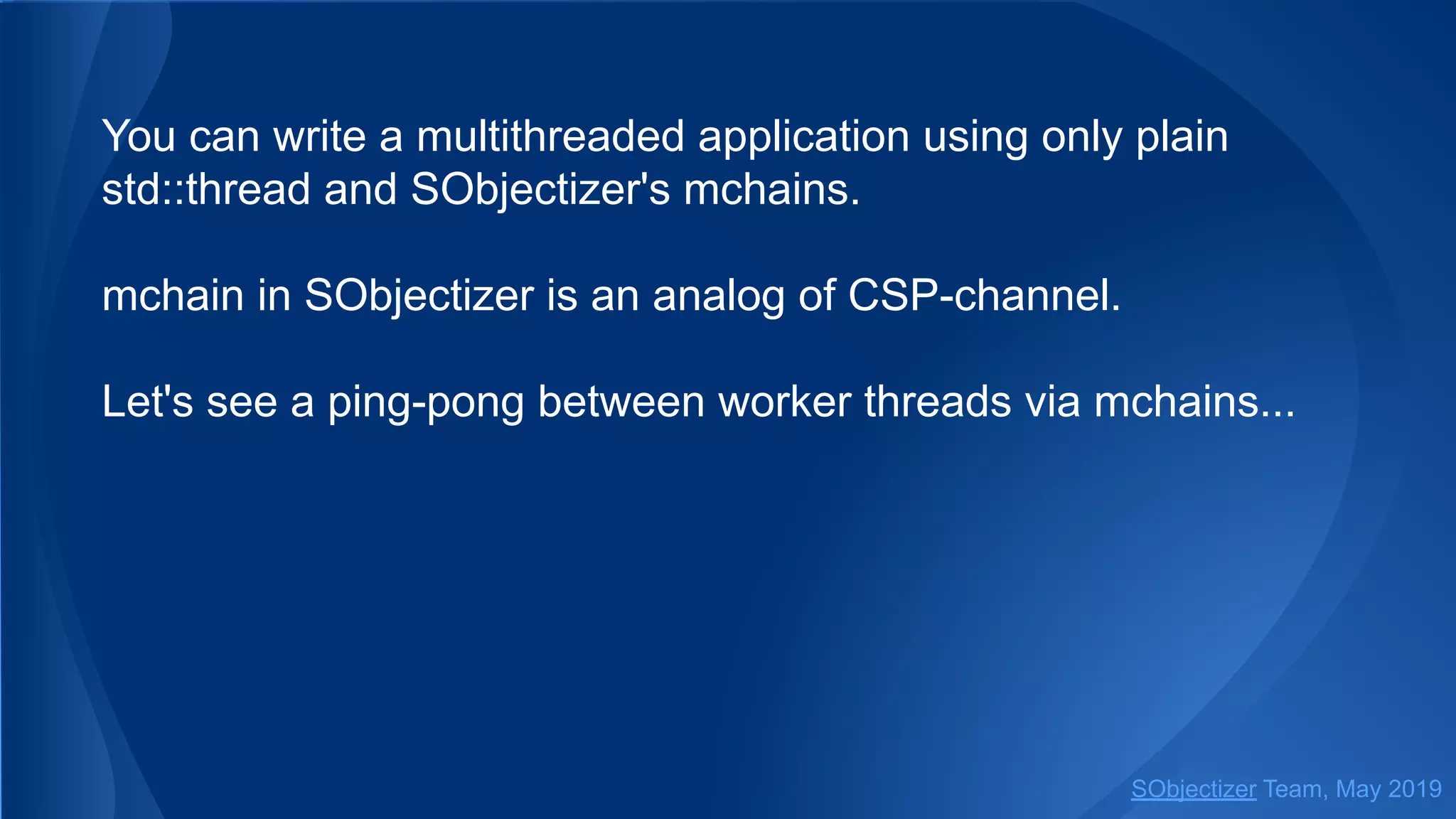You can write a multithreaded application using only plain
std::thread and SObjectizer's mchains.
mchain in SObjectizer is an analog of CSP-channel.
Let's see a ping-pong between worker threads via mchains...
SObjectizer Team, May 2019
 
