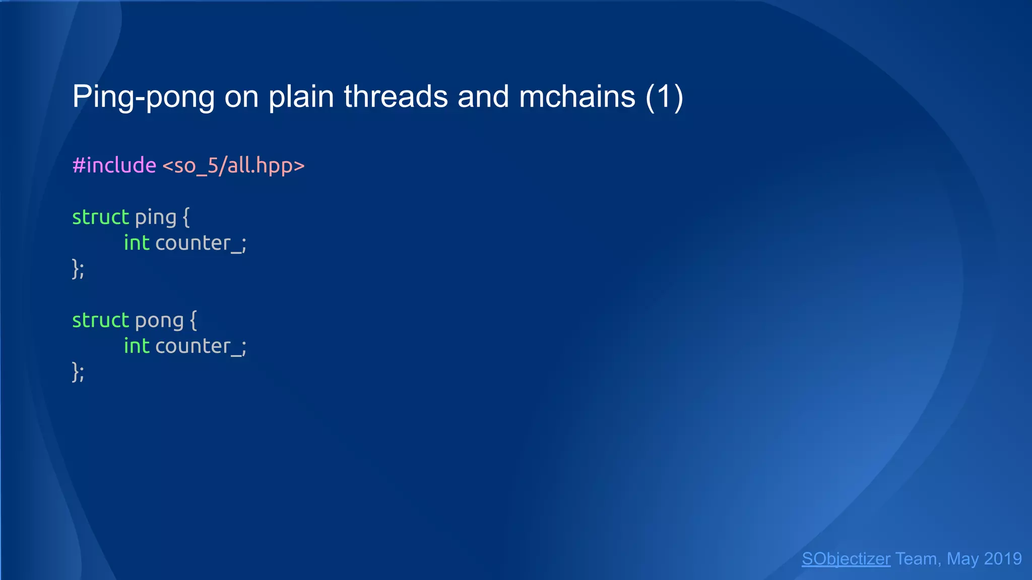 Ping-pong on plain threads and mchains (1)
#include <so_5/all.hpp>
struct ping {
int counter_;
};
struct pong {
int counter_;
};
SObjectizer Team, May 2019
 
