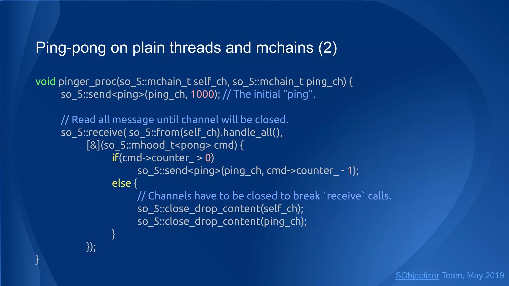 Ping-pong on plain threads and mchains (2)
void pinger_proc(so_5::mchain_t self_ch, so_5::mchain_t ping_ch) {
so_5::send<ping>(ping_ch, 1000); // The initial "ping".
// Read all message until channel will be closed.
so_5::receive( so_5::from(self_ch).handle_all(),
[&](so_5::mhood_t<pong> cmd) {
if(cmd->counter_ > 0)
so_5::send<ping>(ping_ch, cmd->counter_ - 1);
else {
// Channels have to be closed to break `receive` calls.
so_5::close_drop_content(self_ch);
so_5::close_drop_content(ping_ch);
}
});
}
SObjectizer Team, May 2019
 