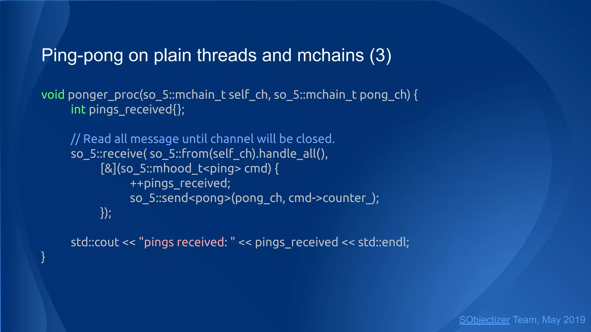 Ping-pong on plain threads and mchains (3)
void ponger_proc(so_5::mchain_t self_ch, so_5::mchain_t pong_ch) {
int pings_received{};
// Read all message until channel will be closed.
so_5::receive( so_5::from(self_ch).handle_all(),
[&](so_5::mhood_t<ping> cmd) {
++pings_received;
so_5::send<pong>(pong_ch, cmd->counter_);
});
std::cout << "pings received: " << pings_received << std::endl;
}
SObjectizer Team, May 2019
 