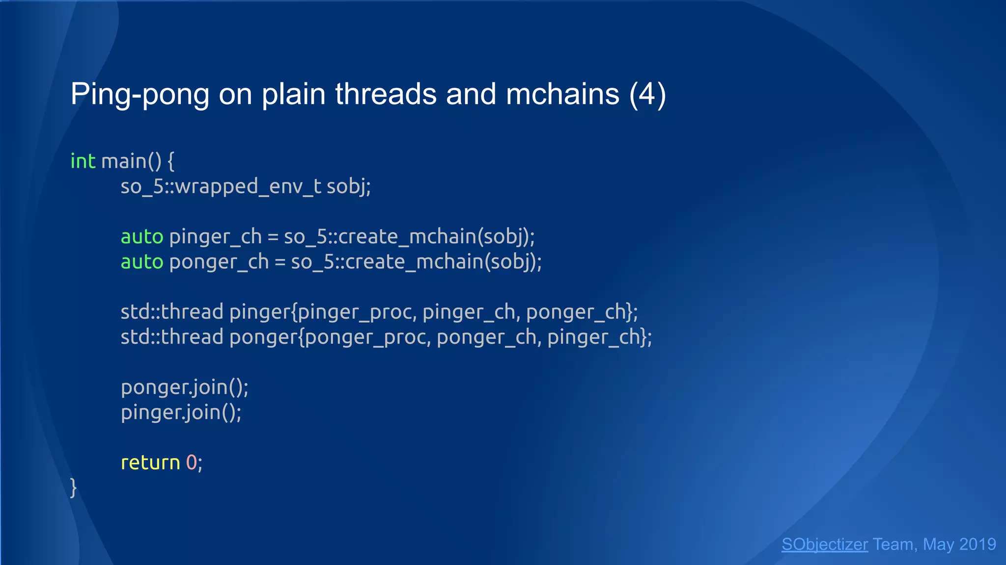 Ping-pong on plain threads and mchains (4)
int main() {
so_5::wrapped_env_t sobj;
auto pinger_ch = so_5::create_mchain(sobj);
auto ponger_ch = so_5::create_mchain(sobj);
std::thread pinger{pinger_proc, pinger_ch, ponger_ch};
std::thread ponger{ponger_proc, ponger_ch, pinger_ch};
ponger.join();
pinger.join();
return 0;
}
SObjectizer Team, May 2019
 