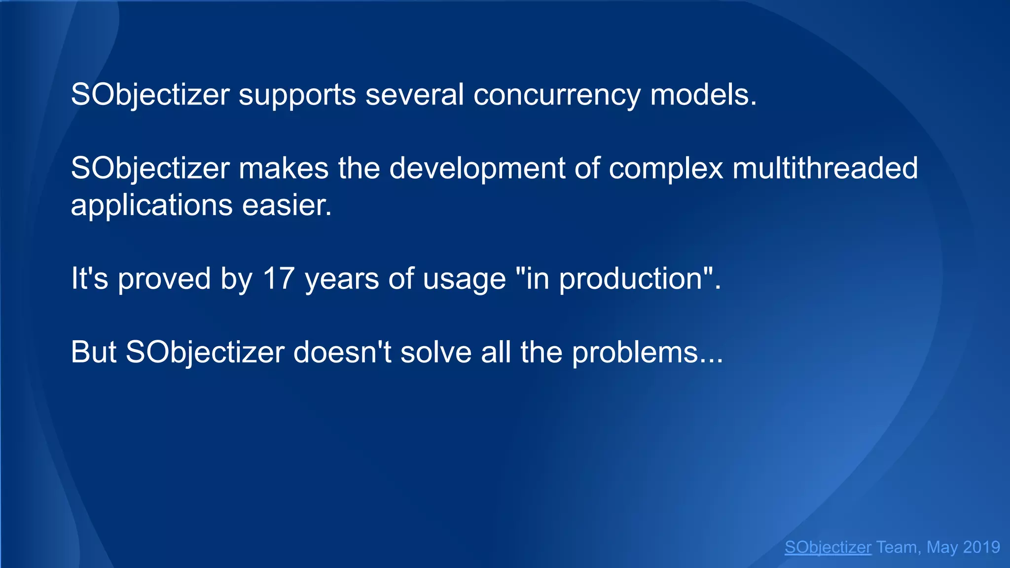 SObjectizer supports several concurrency models.
SObjectizer makes the development of complex multithreaded
applications easier.
It's proved by 17 years of usage "in production".
But SObjectizer doesn't solve all the problems...
SObjectizer Team, May 2019
 