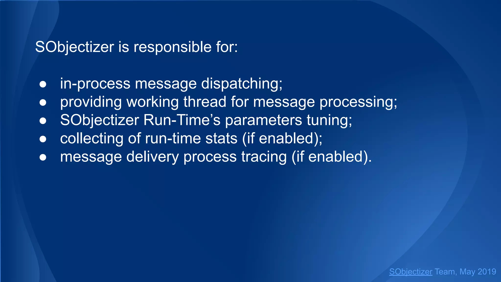 SObjectizer is responsible for:
● in-process message dispatching;
● providing working thread for message processing;
● SObjectizer Run-Time’s parameters tuning;
● collecting of run-time stats (if enabled);
● message delivery process tracing (if enabled).
SObjectizer Team, May 2019
 