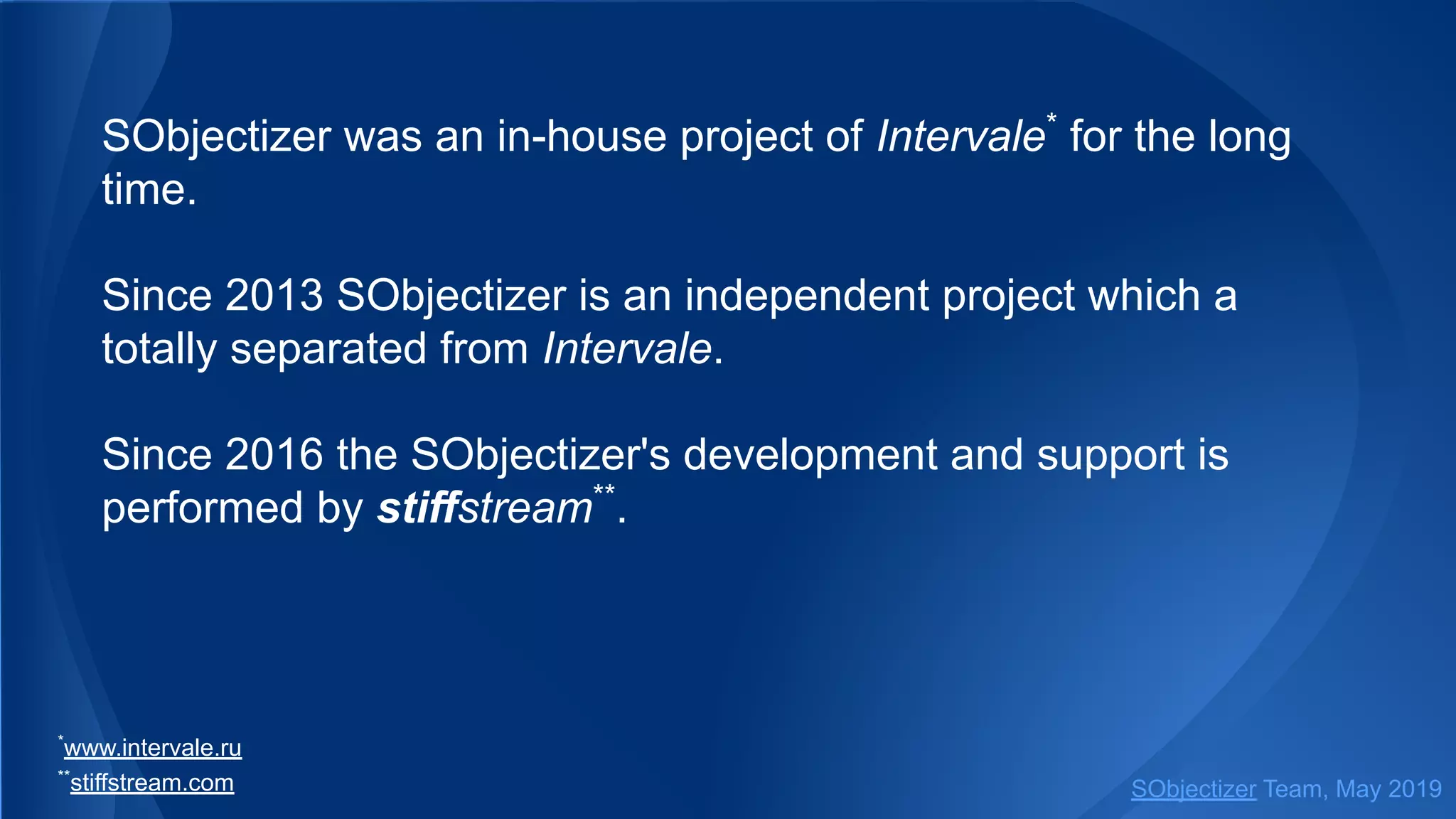 SObjectizer was an in-house project of Intervale*
for the long
time.
Since 2013 SObjectizer is an independent project which a
totally separated from Intervale.
Since 2016 the SObjectizer's development and support is
performed by stiffstream**
.
*
www.intervale.ru
**
stiffstream.com SObjectizer Team, May 2019
 