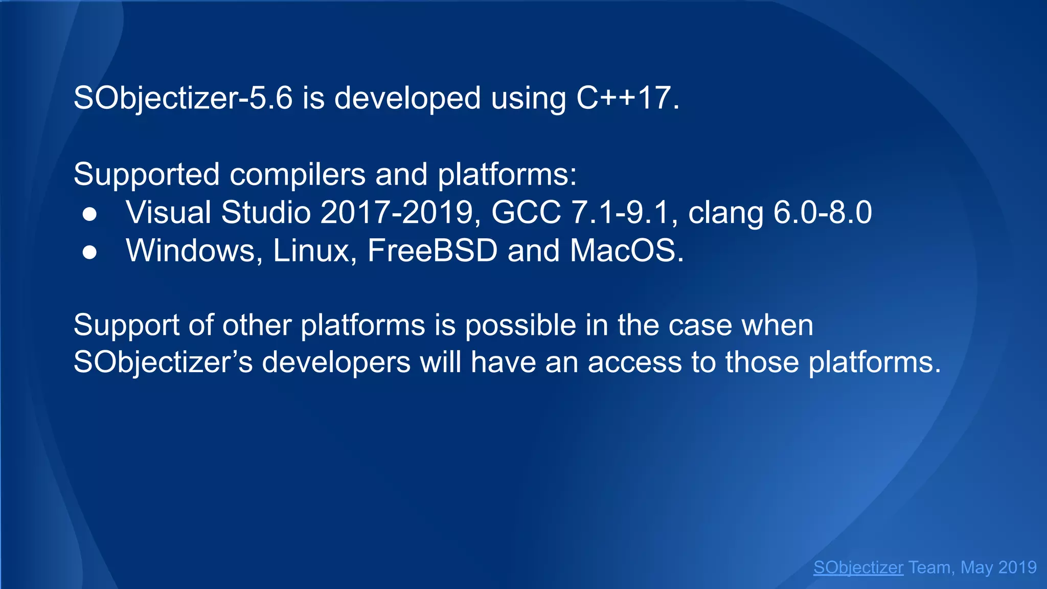 SObjectizer-5.6 is developed using C++17.
Supported compilers and platforms:
● Visual Studio 2017-2019, GCC 7.1-9.1, clang 6.0-8.0
● Windows, Linux, FreeBSD and MacOS.
Support of other platforms is possible in the case when
SObjectizer’s developers will have an access to those platforms.
SObjectizer Team, May 2019
 