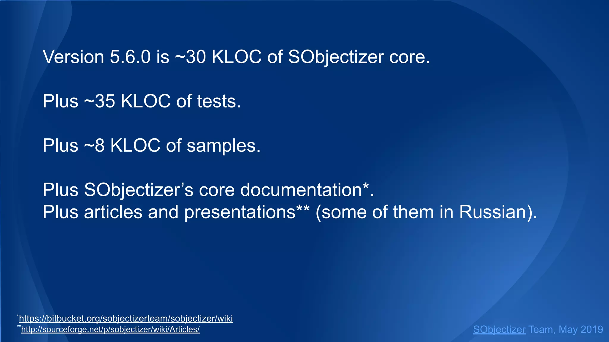 Version 5.6.0 is ~30 KLOC of SObjectizer core.
Plus ~35 KLOC of tests.
Plus ~8 KLOC of samples.
Plus SObjectizer’s core documentation*.
Plus articles and presentations** (some of them in Russian).
*
https://bitbucket.org/sobjectizerteam/sobjectizer/wiki
**
http://sourceforge.net/p/sobjectizer/wiki/Articles/ SObjectizer Team, May 2019
 
