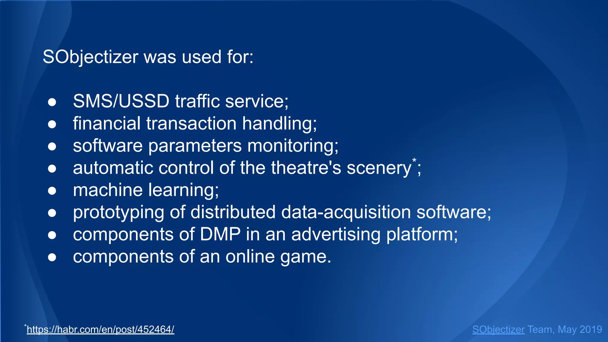 SObjectizer was used for:
● SMS/USSD traffic service;
● financial transaction handling;
● software parameters monitoring;
● automatic control of the theatre's scenery*
;
● machine learning;
● prototyping of distributed data-acquisition software;
● components of DMP in an advertising platform;
● components of an online game.
SObjectizer Team, May 2019*
https://habr.com/en/post/452464/
 