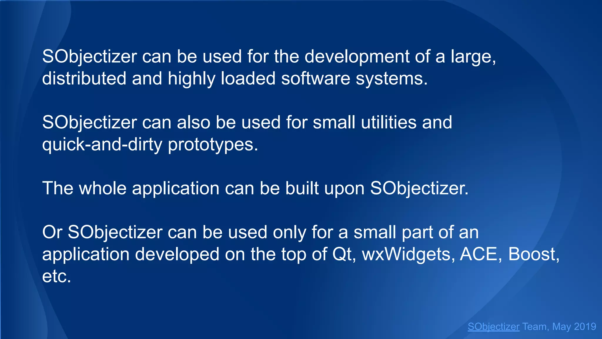 SObjectizer can be used for the development of a large,
distributed and highly loaded software systems.
SObjectizer can also be used for small utilities and
quick-and-dirty prototypes.
The whole application can be built upon SObjectizer.
Or SObjectizer can be used only for a small part of an
application developed on the top of Qt, wxWidgets, ACE, Boost,
etc.
SObjectizer Team, May 2019
 