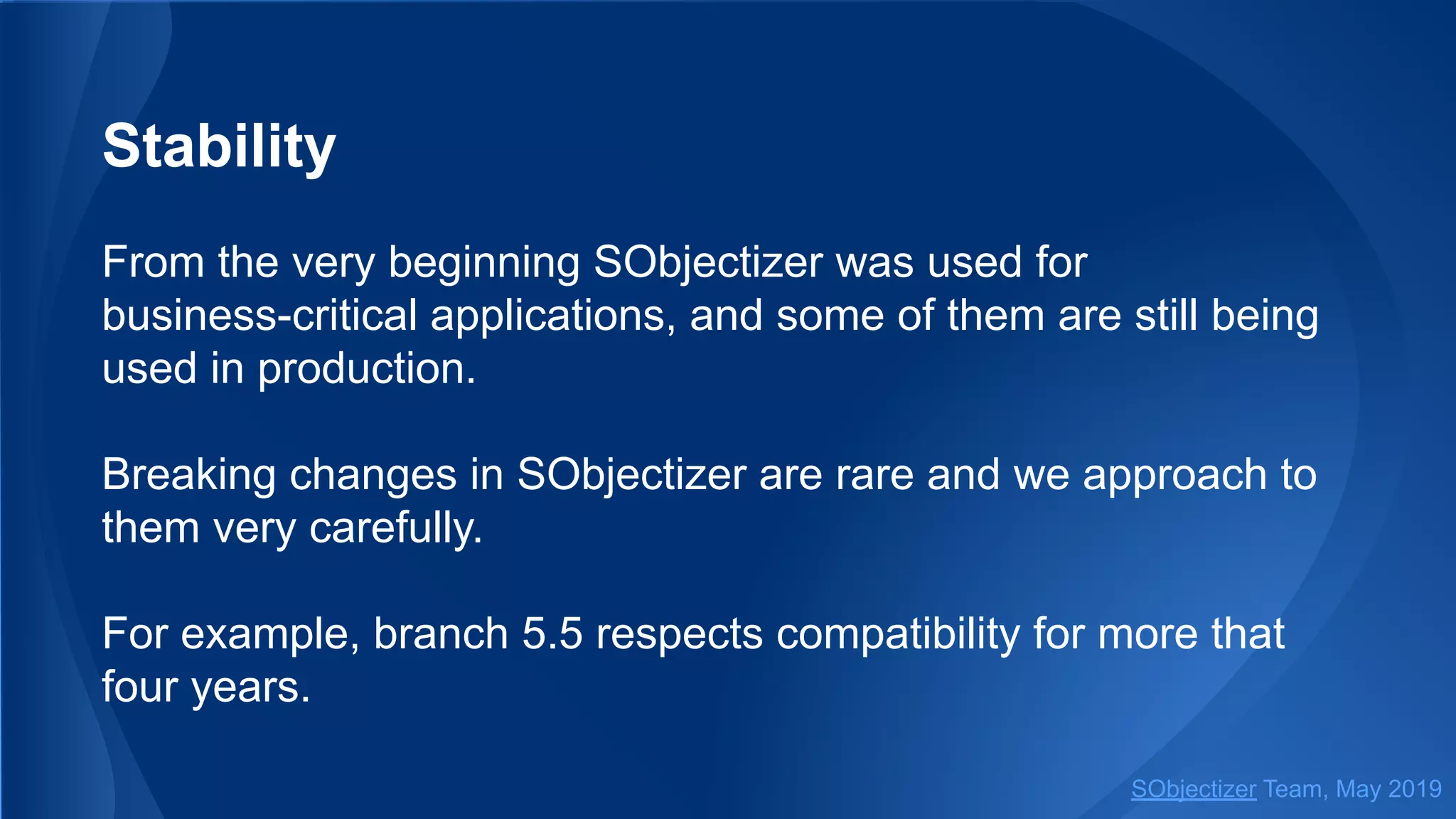 Stability
From the very beginning SObjectizer was used for
business-critical applications, and some of them are still being
used in production.
Breaking changes in SObjectizer are rare and we approach to
them very carefully.
For example, branch 5.5 respects compatibility for more that
four years.
SObjectizer Team, May 2019
 