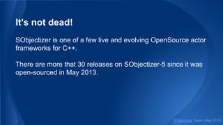 It's not dead!
SObjectizer is one of a few live and evolving OpenSource actor
frameworks for C++.
There are more that 30 releases on SObjectizer-5 since it was
open-sourced in May 2013.
SObjectizer Team, May 2019
 