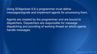Using SObjectizer-5.6 a programmer must define
messages/signals and implement agents for processing them.
Agents are created by the programmer and are bound to
dispatchers. Dispatchers are responsible for message
dispatching and providing of working thread on which agents
handle messages.
SObjectizer Team, May 2019
 
