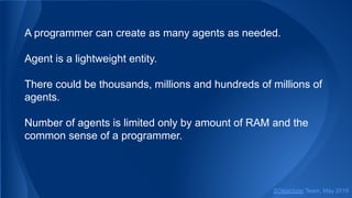 A programmer can create as many agents as needed.
Agent is a lightweight entity.
There could be thousands, millions and hundreds of millions of
agents.
Number of agents is limited only by amount of RAM and the
common sense of a programmer.
SObjectizer Team, May 2019
 