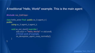 A traditional "Hello, World" example. This is the main agent:
#include <so_5/all.hpp>
class hello_actor ﬁnal : public so_5::agent_t {
public:
using so_5::agent_t::agent_t;
void so_evt_start() override {
std::cout << "Hello, World!" << std::endl;
// Finish work of example.
so_deregister_agent_coop_normally();
}
};
SObjectizer Team, May 2019
 